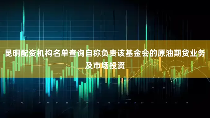 昆明配资机构名单查询自称负责该基金会的原油期货业务及市场投资