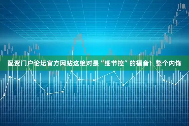 配资门户论坛官方网站这绝对是“细节控”的福音！整个内饰