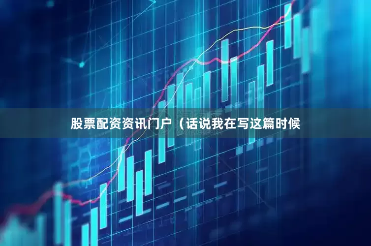 股票配资资讯门户（话说我在写这篇时候