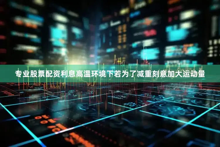 专业股票配资利息高温环境下若为了减重刻意加大运动量