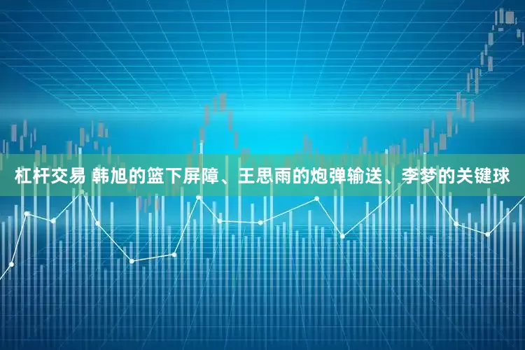 杠杆交易 韩旭的篮下屏障、王思雨的炮弹输送、李梦的关键球