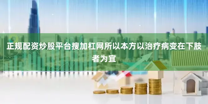 正规配资炒股平台搜加杠网所以本方以治疗病变在下肢者为宜