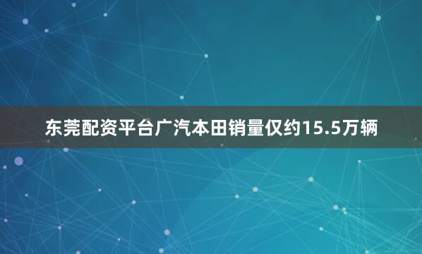 东莞配资平台广汽本田销量仅约15.5万辆
